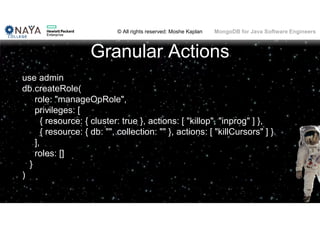 © All rights reserved: Moshe Kaplan© All rights reserved: Moshe Kaplan MongoDB for Java Software Engineers
Granular Actions
use admin
db.createRole(
role: "manageOpRole",
privileges: [
{ resource: { cluster: true }, actions: [ "killop", "inprog" ] },
{ resource: { db: "", collection: "" }, actions: [ "killCursors" ] }
],
roles: []
}
)
 