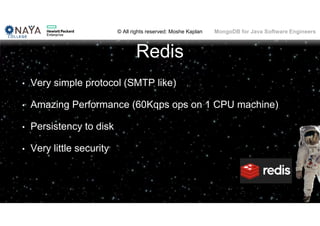 © All rights reserved: Moshe Kaplan© All rights reserved: Moshe Kaplan MongoDB for Java Software Engineers
Redis
• Very simple protocol (SMTP like)
• Amazing Performance (60Kqps ops on 1 CPU machine)
• Persistency to disk
• Very little security
 
