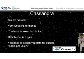 © All rights reserved: Moshe Kaplan© All rights reserved: Moshe Kaplan MongoDB for Java Software Engineers
Cassandra
• Simple protocol
• Very Good Performance
• You have indexes (but limited)
• Data Model is a pain
• You need to design you data for queries:
“Table per Query”
 