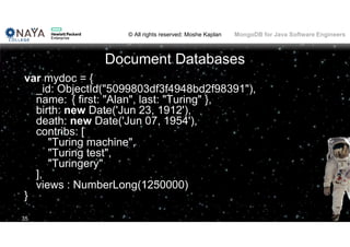 © All rights reserved: Moshe Kaplan© All rights reserved: Moshe Kaplan MongoDB for Java Software Engineers
Document Databases
var mydoc = {
_id: ObjectId("5099803df3f4948bd2f98391"),
name: { first: "Alan", last: "Turing" },
birth: new Date('Jun 23, 1912'),
death: new Date('Jun 07, 1954'),
contribs: [
"Turing machine",
"Turing test",
"Turingery"
],
views : NumberLong(1250000)
}
35
 