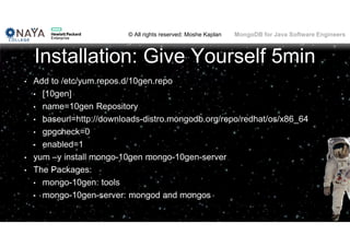 © All rights reserved: Moshe Kaplan© All rights reserved: Moshe Kaplan MongoDB for Java Software Engineers
Installation: Give Yourself 5min
• Add to /etc/yum.repos.d/10gen.repo
• [10gen]
• name=10gen Repository
• baseurl=http://downloads-distro.mongodb.org/repo/redhat/os/x86_64
• gpgcheck=0
• enabled=1
• yum –y install mongo-10gen mongo-10gen-server
• The Packages:
• mongo-10gen: tools
• mongo-10gen-server: mongod and mongos
 