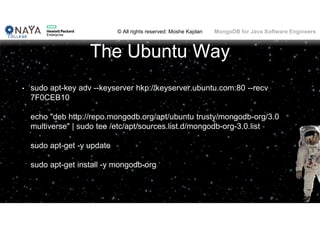 © All rights reserved: Moshe Kaplan© All rights reserved: Moshe Kaplan MongoDB for Java Software Engineers
The Ubuntu Way
• sudo apt-key adv --keyserver hkp://keyserver.ubuntu.com:80 --recv
7F0CEB10
echo "deb http://repo.mongodb.org/apt/ubuntu trusty/mongodb-org/3.0
multiverse" | sudo tee /etc/apt/sources.list.d/mongodb-org-3.0.list
sudo apt-get -y update
sudo apt-get install -y mongodb-org
 