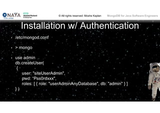 © All rights reserved: Moshe Kaplan© All rights reserved: Moshe Kaplan MongoDB for Java Software Engineers
Installation w/ Authentication
• /etc/mongod.conf
• > mongo
• use admin
db.createUser(
{
user: "siteUserAdmin",
pwd: “Pss0rdxxx",
roles: [ { role: "userAdminAnyDatabase", db: "admin" } ]
} )
 