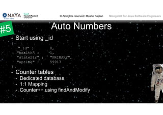 © All rights reserved: Moshe Kaplan© All rights reserved: Moshe Kaplan MongoDB for Java Software Engineers
Auto Numbers
• Start using _id
{
"_id" : 0,
"health" : 1,
"stateStr" : "PRIMARY",
"uptime" : 59917
}
• Counter tables
• Dedicated database
• 1:1 Mapping
• Counter++ using findAndModify
65
 