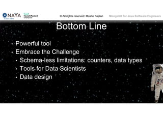 © All rights reserved: Moshe Kaplan© All rights reserved: Moshe Kaplan MongoDB for Java Software Engineers
Bottom Line
• Powerful tool
• Embrace the Challenge
• Schema-less limitations: counters, data types
• Tools for Data Scientists
• Data design
71
 