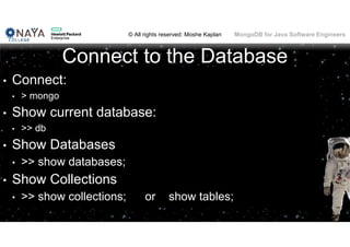 © All rights reserved: Moshe Kaplan© All rights reserved: Moshe Kaplan MongoDB for Java Software Engineers
Connect to the Database
• Connect:
• > mongo
• Show current database:
• >> db
• Show Databases
• >> show databases;
• Show Collections
• >> show collections; or show tables;
 