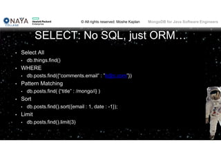 © All rights reserved: Moshe Kaplan© All rights reserved: Moshe Kaplan MongoDB for Java Software Engineers
SELECT: No SQL, just ORM…
• Select All
• db.things.find()
• WHERE
• db.posts.find({“comments.email” : ”b@c.com”})
• Pattern Matching
• db.posts.find( {“title” : /mongo/i} )
• Sort
• db.posts.find().sort({email : 1, date : -1});
• Limit
• db.posts.find().limit(3)
 