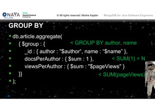 © All rights reserved: Moshe Kaplan© All rights reserved: Moshe Kaplan MongoDB for Java Software Engineers
80
 db.article.aggregate(
 { $group : {
 _id : { author : "$author“, name : “$name” },
 docsPerAuthor : { $sum : 1 },
 viewsPerAuthor : { $sum : "$pageViews" }
 }}
 );
GROUP BY
< GROUP BY author, name
< SUM(pageViews)
< SUM(1) = N
 