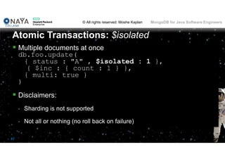 © All rights reserved: Moshe Kaplan© All rights reserved: Moshe Kaplan MongoDB for Java Software Engineers
87
 Multiple documents at once
db.foo.update(
{ status : "A" , $isolated : 1 },
{ $inc : { count : 1 } },
{ multi: true }
)
 Disclaimers:
• Sharding is not supported
• Not all or nothing (no roll back on failure)
Atomic Transactions: $isolated
 