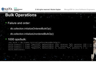 © All rights reserved: Moshe Kaplan© All rights reserved: Moshe Kaplan MongoDB for Java Software Engineers
90
 Failure and order:
• db.collection.initializeOrderedBulkOp()
• db.collection.initializeUnorderedBulkOp()
 1000 ops/bulk:
var bulk = db.items.initializeUnorderedBulkOp();
bulk.insert( { item: "abc123", defaultQty: 100, status: "A", points: 100 } );
bulk.insert( { item: "ijk123", defaultQty: 200, status: "A", points: 200 } );
bulk.insert( { item: "mop123", defaultQty: 0, status: "P", points: 0 } );
bulk.execute();
Bulk Operations
 