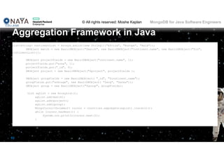 © All rights reserved: Moshe Kaplan© All rights reserved: Moshe Kaplan MongoDB for Java Software Engineers
93
List<String> continentList = Arrays.asList(new String[]{"Africa", "Europe", "Asia"});
DBObject match = new BasicDBObject("$match", new BasicDBObject("continent.name", new BasicDBObject("$in",
continentList)));
DBObject projectFields = new BasicDBObject("continent.name", 1);
projectFields.put("area", 1);
projectFields.put("_id", 0);
DBObject project = new BasicDBObject("$project", projectFields );
DBObject groupFields = new BasicDBObject( "_id", "$continent.name");
groupFields.put("average", new BasicDBObject( "$avg", "$area"));
DBObject group = new BasicDBObject("$group", groupFields);
List agList = new ArrayList();
agList.add(match);
agList.add(project);
agList.add(group);
MongoCursor<Document> cursor = countries.aggregate(agList).iterator();
while (cursor.hasNext()) {
System.out.println(cursor.next());
}
Aggregation Framework in Java
 