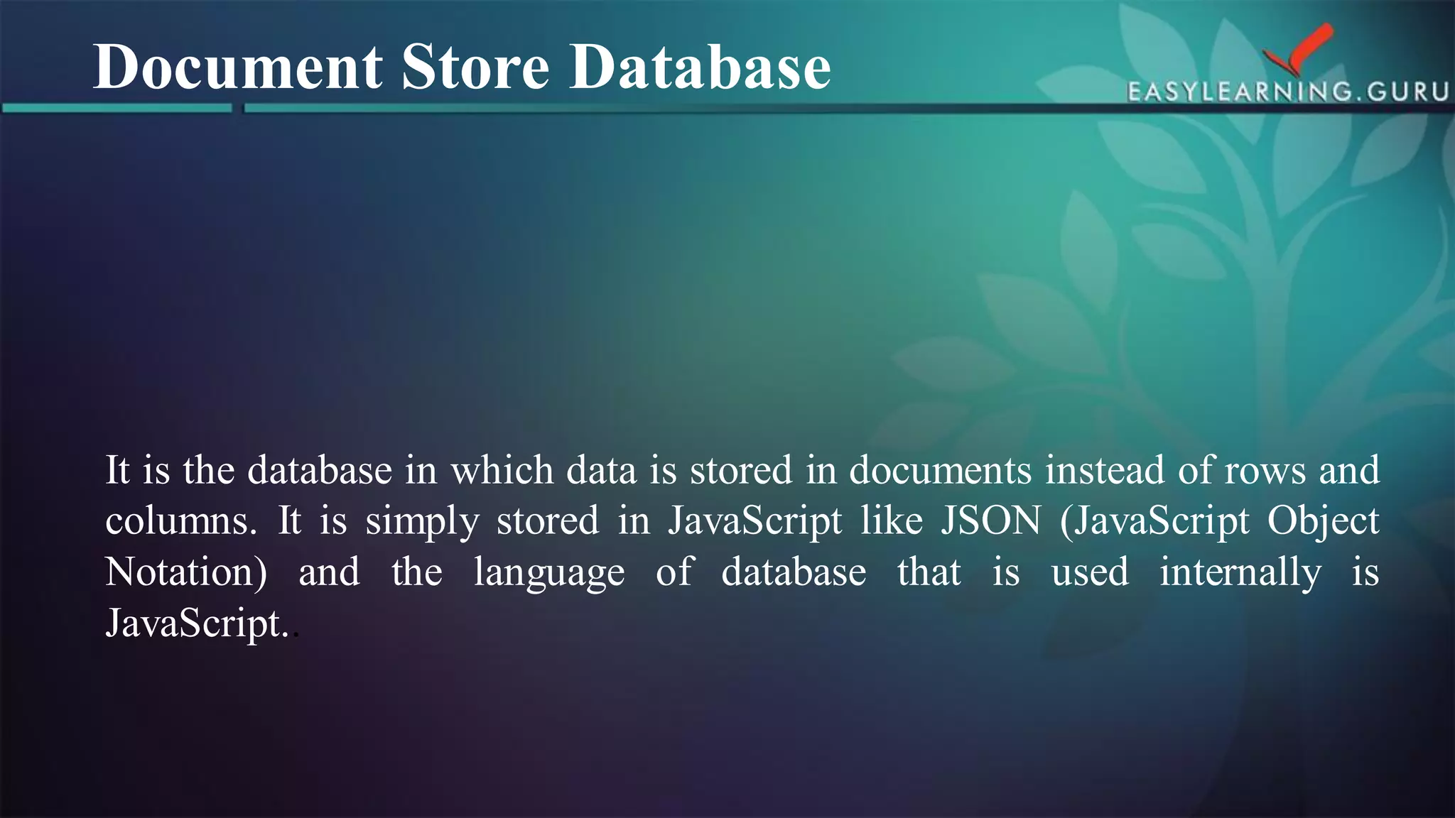Itisthedatabaseinwhichdataisstoredindocumentsinsteadofrowsandcolumns.ItissimplystoredinJavaScriptlikeJSON(JavaScriptObjectNotation)andthelanguageofdatabasethatisusedinternallyisJavaScript.. 
Document Store Database  
