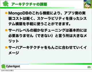 アーキテクチャの課題

    MongoDBのこれら機能により、アプリ側の実
     装コストは軽く、スケーラビリティを保ったシス
     テム構築を手軽に使うことができます。
    サーバレベルの細かなチューニングは基本的には
     必要ありません（できない）と言う所は大きなメ
     リット
    サーバアーキテクチャをもんごに合わせていくイ
     メージ


                               25
12年7月8日日曜日
 