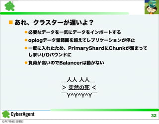  あれ、クラスターが遅いよ？
              必要なデータを一気にデータをインポートする
              oplogデータ量範囲を超えてレプリケーションが停止
              一度に入れたため、PrimaryShardにChunkが溜まって
              しまいI/Oバウンドに
              負荷が高いのでBalancerは動かない


                       ＿人人 人人＿
                       ＞ 突然の死 ＜
                       ￣Y^Y^Y^Y￣


                                                  32
12年7月8日日曜日
 