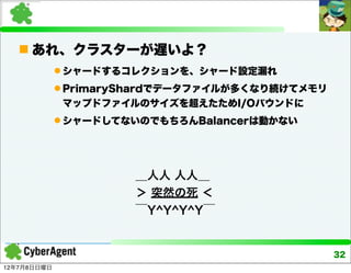  あれ、クラスターが遅いよ？
              シャードするコレクションを、シャード設定漏れ
              PrimaryShardでデータファイルが多くなり続けてメモリ
              マップドファイルのサイズを超えたためI/Oバウンドに
              シャードしてないのでもちろんBalancerは動かない




                      ＿人人 人人＿
                      ＞ 突然の死 ＜
                      ￣Y^Y^Y^Y￣


                                                 32
12年7月8日日曜日
 