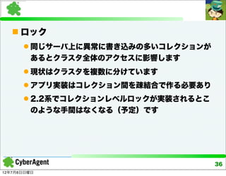  ロック
       同じサーバ上に異常に書き込みの多いコレクションが
        あるとクラスタ全体のアクセスに影響します
       現状はクラスタを複数に分けています
       アプリ実装はコレクション間を疎結合で作る必要あり
       2.2系でコレクションレベルロックが実装されるとこ
        のような手間はなくなる（予定）です




                                    36
12年7月8日日曜日
 