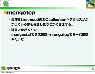 mongotop
      現在重いmongodのどのcollectionへアクセスがか
       かっているかを確認したりとかできまする。
      障害の時がメイン
       mongostatで状況確認→mongotopでサーバ確認
       みたいな




                                        15
12年7月8日日曜日
 