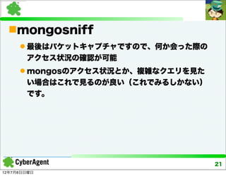mongosniff
      最後はパケットキャプチャですので、何か会った際の
       アクセス状況の確認が可能
      mongosのアクセス状況とか、複雑なクエリを見た
       い場合はこれで見るのが良い（これでみるしかない）
       です。




                                   21
12年7月8日日曜日
 