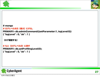# mongo
 # ログレベルを5（最大）にする。
 PRIMARY> db.adminCommand({setParameter:1, logLevel:5})
 { "logLevel" : 0, "ok" : 1 }


 （ログ確認する）


 # もと（ログレベル0）に戻す
 PRIMARY> db.setProﬁlingLevel(0);
 { "logLevel" : 5, "ok" : 1 }




                                                          27
12年7月8日日曜日
 