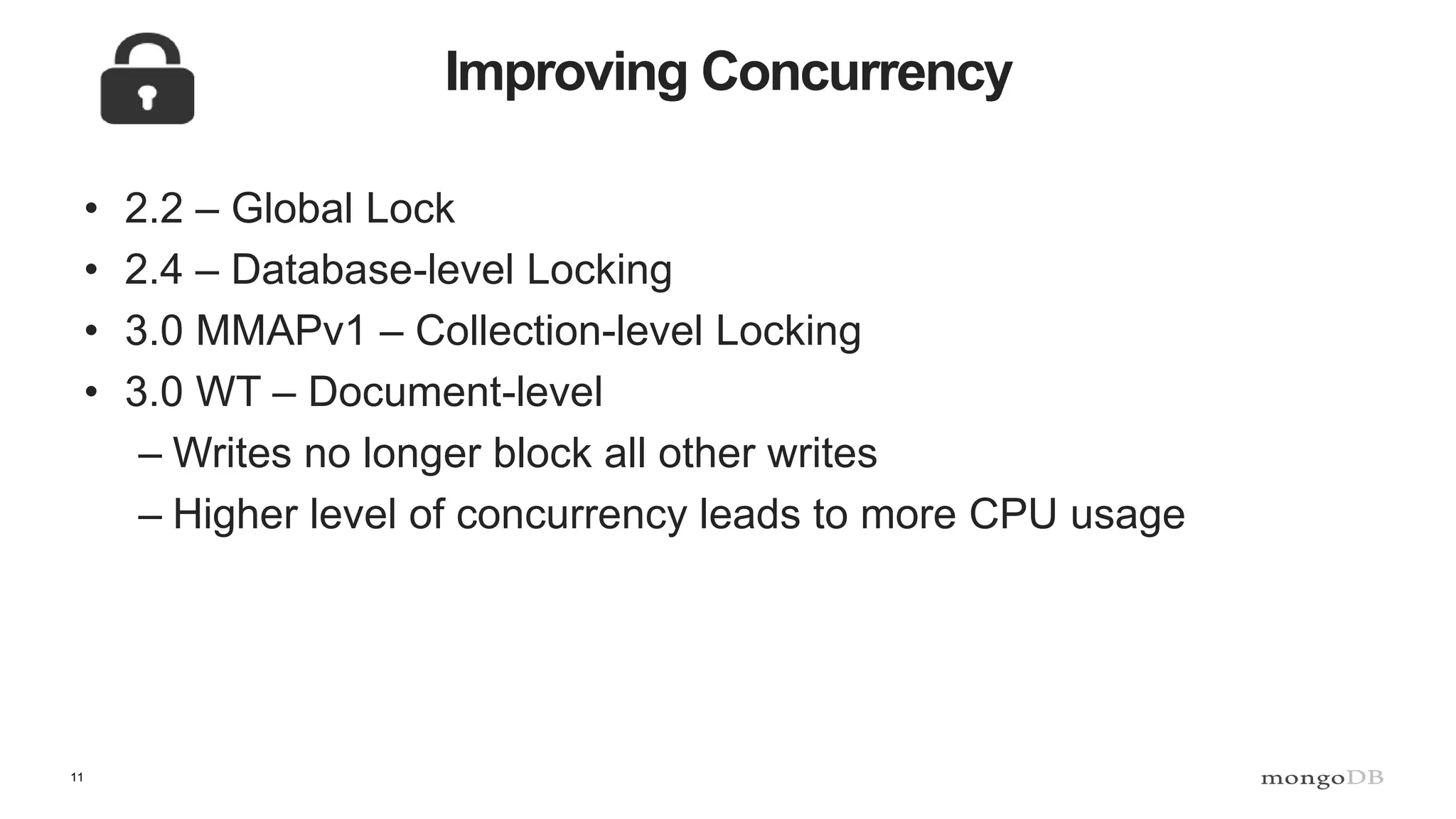 11
Improving Concurrency
• 2.2 – Global Lock
• 2.4 – Database-level Locking
• 3.0 MMAPv1 – Collection-level Locking
• 3.0 WT – Document-level
– Writes no longer block all other writes
– Higher level of concurrency leads to more CPU usage
 