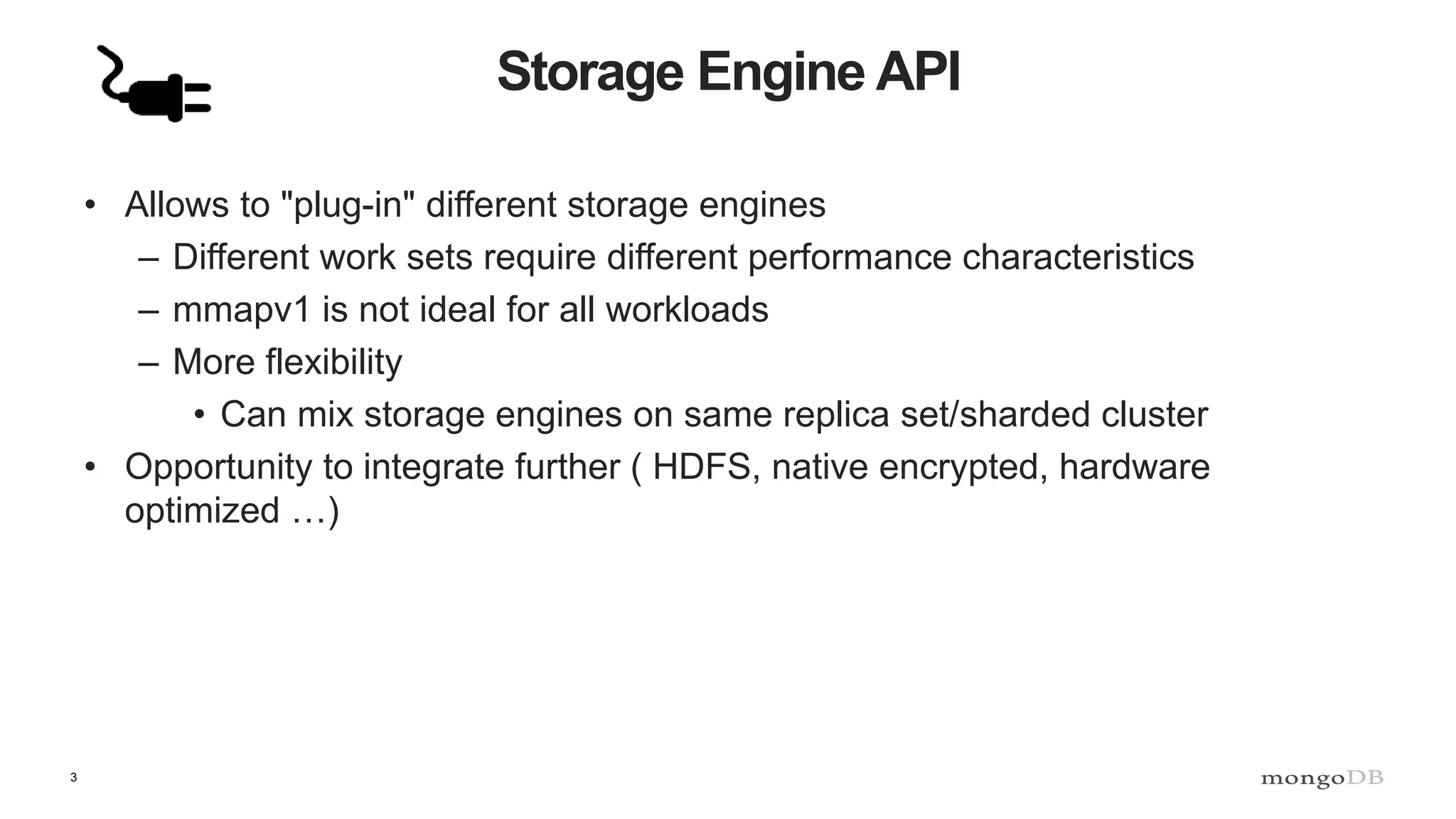 3
Storage Engine API
• Allows to "plug-in" different storage engines
– Different work sets require different performance characteristics
– mmapv1 is not ideal for all workloads
– More flexibility
• Can mix storage engines on same replica set/sharded cluster
• Opportunity to integrate further ( HDFS, native encrypted, hardware
optimized …)
 
