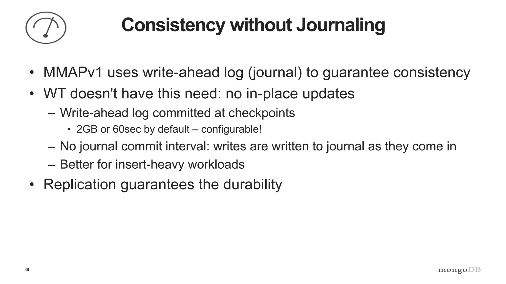 39
Consistency without Journaling
• MMAPv1 uses write-ahead log (journal) to guarantee consistency
• WT doesn't have this need: no in-place updates
– Write-ahead log committed at checkpoints
• 2GB or 60sec by default – configurable!
– No journal commit interval: writes are written to journal as they come in
– Better for insert-heavy workloads
• Replication guarantees the durability
 