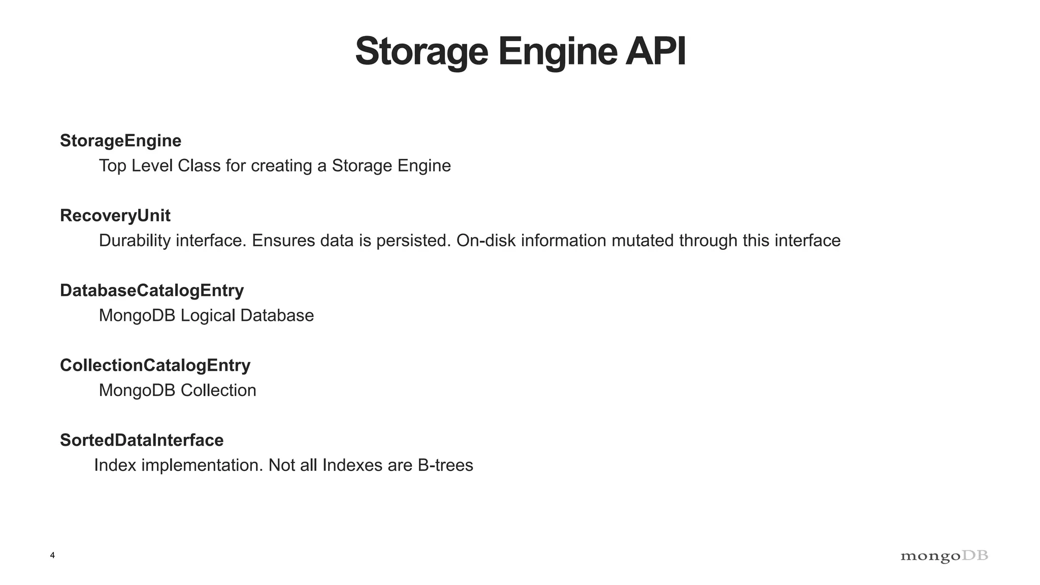 4
Storage Engine API
StorageEngine
Top Level Class for creating a Storage Engine
RecoveryUnit
Durability interface. Ensures data is persisted. On-disk information mutated through this interface
DatabaseCatalogEntry
MongoDB Logical Database
CollectionCatalogEntry
MongoDB Collection
SortedDataInterface
Index implementation. Not all Indexes are B-trees
 