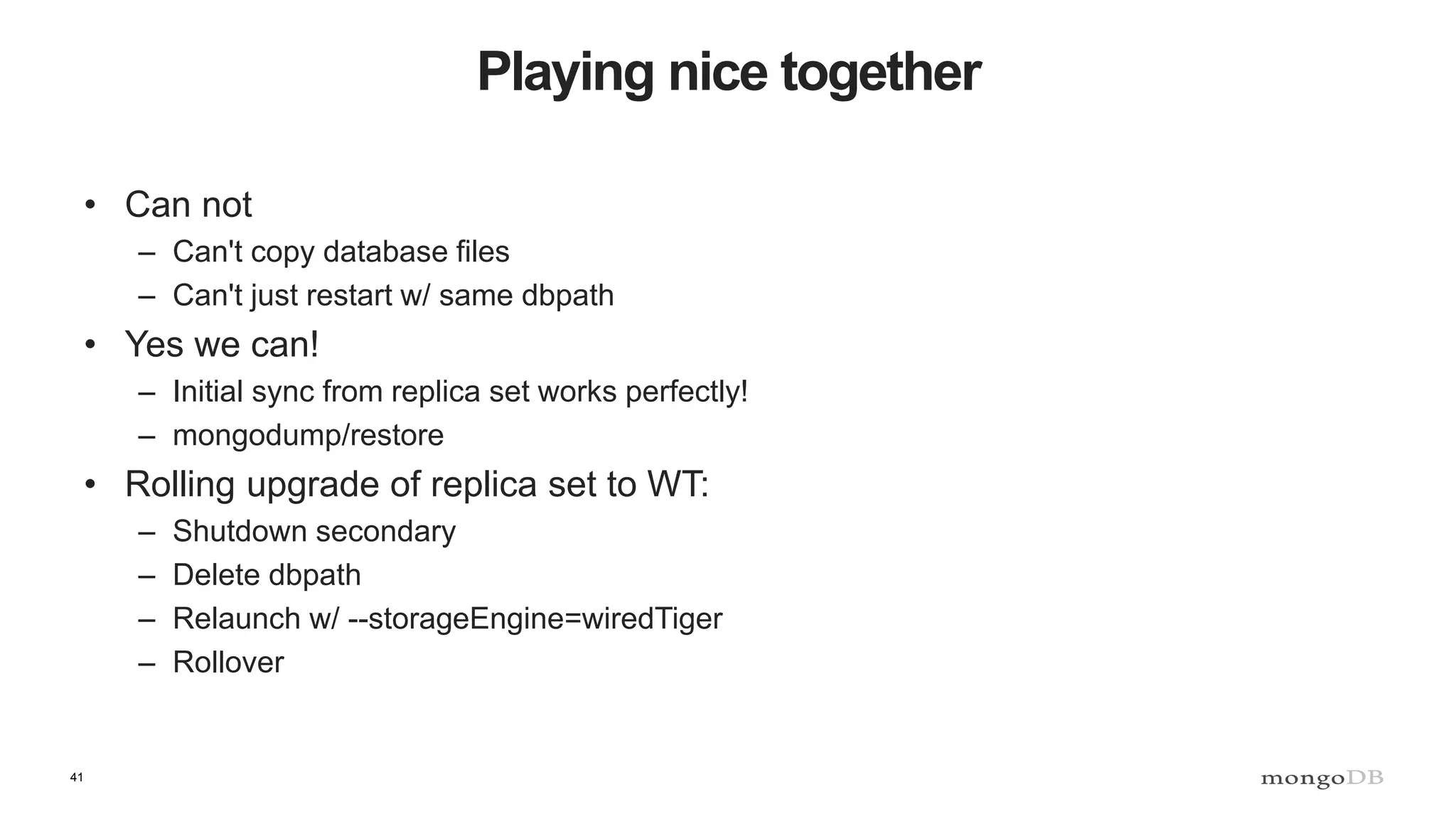 41
Playing nice together
• Can not
– Can't copy database files
– Can't just restart w/ same dbpath
• Yes we can!
– Initial sync from replica set works perfectly!
– mongodump/restore
• Rolling upgrade of replica set to WT:
– Shutdown secondary
– Delete dbpath
– Relaunch w/ --storageEngine=wiredTiger
– Rollover
 