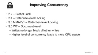11
Improving Concurrency
• 2.2 – Global Lock
• 2.4 – Database-level Locking
• 3.0 MMAPv1 – Collection-level Locking
• 3.0 WT – Document-level
– Writes no longer block all other writes
– Higher level of concurrency leads to more CPU usage
 