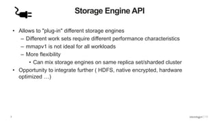 3
Storage Engine API
• Allows to "plug-in" different storage engines
– Different work sets require different performance characteristics
– mmapv1 is not ideal for all workloads
– More flexibility
• Can mix storage engines on same replica set/sharded cluster
• Opportunity to integrate further ( HDFS, native encrypted, hardware
optimized …)
 