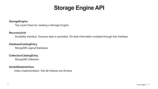 4
Storage Engine API
StorageEngine
Top Level Class for creating a Storage Engine
RecoveryUnit
Durability interface. Ensures data is persisted. On-disk information mutated through this interface
DatabaseCatalogEntry
MongoDB Logical Database
CollectionCatalogEntry
MongoDB Collection
SortedDataInterface
Index implementation. Not all Indexes are B-trees
 