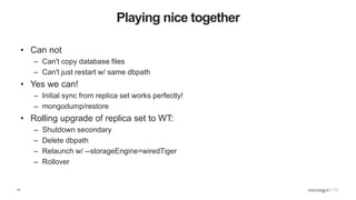 41
Playing nice together
• Can not
– Can't copy database files
– Can't just restart w/ same dbpath
• Yes we can!
– Initial sync from replica set works perfectly!
– mongodump/restore
• Rolling upgrade of replica set to WT:
– Shutdown secondary
– Delete dbpath
– Relaunch w/ --storageEngine=wiredTiger
– Rollover
 