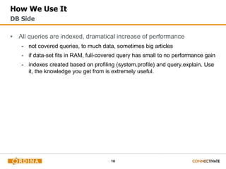10
How We Use It
▪ All queries are indexed, dramatical increase of performance
- not covered queries, to much data, sometimes big articles
- if data-set fits in RAM, full-covered query has small to no performance gain
- indexes created based on profiling (system.profile) and query.explain. Use
it, the knowledge you get from is extremely useful.
DB Side
 