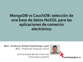 MsC. Anthony Rafael Sotolongo León
MsC. Yudisney Vazquez Ortíz
Universidad de las Ciencias
Informáticas(UCI)
MongoDB vs CouchDB: selección de
una base de datos NoSQL para las
aplicaciones de comercio
electrónico
asotolongo@uci.cu
 