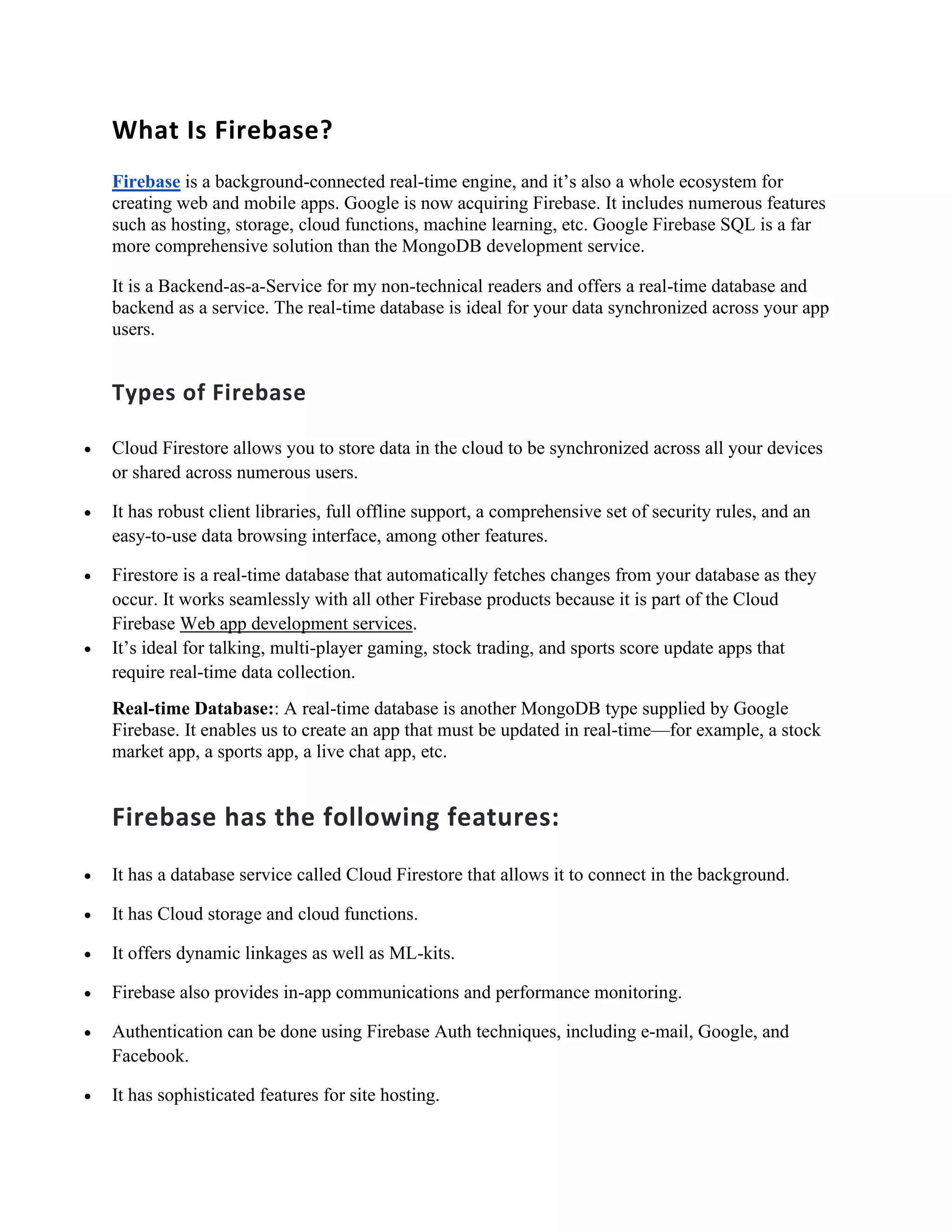 What Is Firebase?
Firebase is a background-connected real-time engine, and it’s also a whole ecosystem for
creating web and mobile apps. Google is now acquiring Firebase. It includes numerous features
such as hosting, storage, cloud functions, machine learning, etc. Google Firebase SQL is a far
more comprehensive solution than the MongoDB development service.
It is a Backend-as-a-Service for my non-technical readers and offers a real-time database and
backend as a service. The real-time database is ideal for your data synchronized across your app
users.
Types of Firebase
• Cloud Firestore allows you to store data in the cloud to be synchronized across all your devices
or shared across numerous users.
• It has robust client libraries, full offline support, a comprehensive set of security rules, and an
easy-to-use data browsing interface, among other features.
• Firestore is a real-time database that automatically fetches changes from your database as they
occur. It works seamlessly with all other Firebase products because it is part of the Cloud
Firebase Web app development services.
• It’s ideal for talking, multi-player gaming, stock trading, and sports score update apps that
require real-time data collection.
Real-time Database:: A real-time database is another MongoDB type supplied by Google
Firebase. It enables us to create an app that must be updated in real-time—for example, a stock
market app, a sports app, a live chat app, etc.
Firebase has the following features:
• It has a database service called Cloud Firestore that allows it to connect in the background.
• It has Cloud storage and cloud functions.
• It offers dynamic linkages as well as ML-kits.
• Firebase also provides in-app communications and performance monitoring.
• Authentication can be done using Firebase Auth techniques, including e-mail, Google, and
Facebook.
• It has sophisticated features for site hosting.
 
