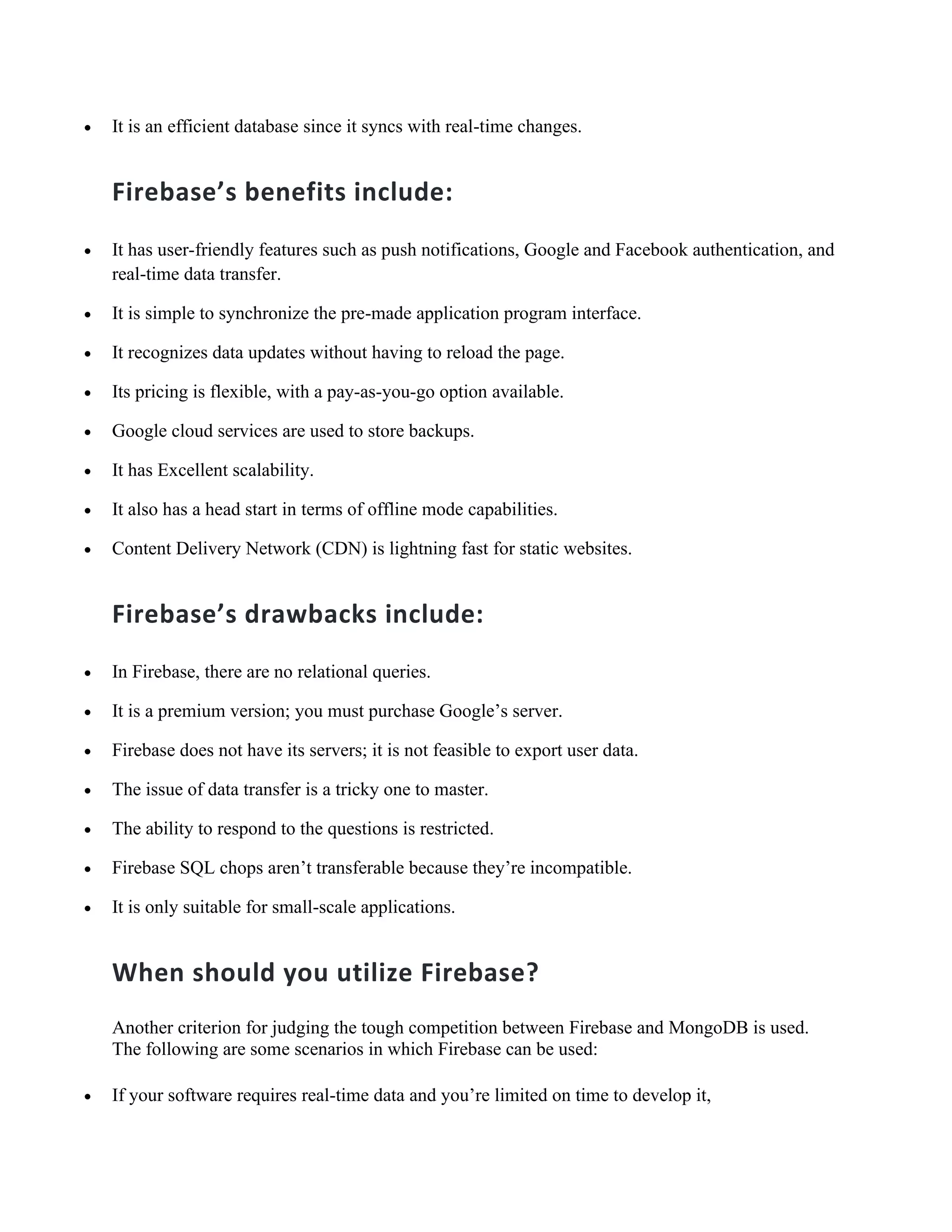 • It is an efficient database since it syncs with real-time changes.
Firebase’s benefits include:
• It has user-friendly features such as push notifications, Google and Facebook authentication, and
real-time data transfer.
• It is simple to synchronize the pre-made application program interface.
• It recognizes data updates without having to reload the page.
• Its pricing is flexible, with a pay-as-you-go option available.
• Google cloud services are used to store backups.
• It has Excellent scalability.
• It also has a head start in terms of offline mode capabilities.
• Content Delivery Network (CDN) is lightning fast for static websites.
Firebase’s drawbacks include:
• In Firebase, there are no relational queries.
• It is a premium version; you must purchase Google’s server.
• Firebase does not have its servers; it is not feasible to export user data.
• The issue of data transfer is a tricky one to master.
• The ability to respond to the questions is restricted.
• Firebase SQL chops aren’t transferable because they’re incompatible.
• It is only suitable for small-scale applications.
When should you utilize Firebase?
Another criterion for judging the tough competition between Firebase and MongoDB is used.
The following are some scenarios in which Firebase can be used:
• If your software requires real-time data and you’re limited on time to develop it,
 