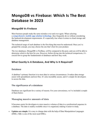 MongoDB vs Firebase: Which Is The Best
Database In 2023
MongoDB Vs Firebase
Most business people make the same mistakes over and over again. When selecting
a comprehensive mobile app solution technology, they frequently do so without considering
the backend development requirements. It’s especially true when it comes to cloud storage and
database management.
The technical usage of each database is the first thing that must be understood. Once you’ve
grasped the concept, you may choose the one that’s best for your product.
The two databases, MongoDB vs FireBase, will be compared in this post, and you will be able to
determine which is the best for you. However, before diving into the technical comparisons, it’s
crucial first to grasp the fundamentals of databases and how they work.
What Exactly Is A Database, And Why Is It Required?
Database
A database’s primary function is to store data in various circumstances. It makes data storage
easier with spreadsheets and text files. It’s also incredibly secure, and it’s simple for developers
to access the data.
The significance of a database
Databases are significant for a variety of reasons. For your convenience, we’ve included a couple
of them below:
Managing massive amounts of data
It becomes easier for developers to store massive volumes of data in a synchronized sequence in
a database. The data is readily available since it is organized, making it easier to study.
• Updates are simple: It is easy to change data with the help of Data Manipulation Languages
(DML). SQL is one of the most used DMLs.
 