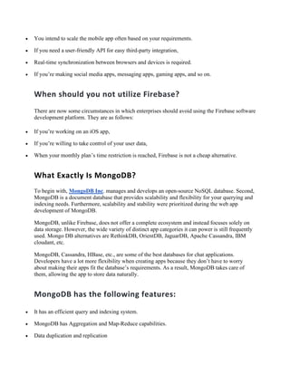• You intend to scale the mobile app often based on your requirements.
• If you need a user-friendly API for easy third-party integration,
• Real-time synchronization between browsers and devices is required.
• If you’re making social media apps, messaging apps, gaming apps, and so on.
When should you not utilize Firebase?
There are now some circumstances in which enterprises should avoid using the Firebase software
development platform. They are as follows:
• If you’re working on an iOS app,
• If you’re willing to take control of your user data,
• When your monthly plan’s time restriction is reached, Firebase is not a cheap alternative.
What Exactly Is MongoDB?
To begin with, MongoDB Inc. manages and develops an open-source NoSQL database. Second,
MongoDB is a document database that provides scalability and flexibility for your querying and
indexing needs. Furthermore, scalability and stability were prioritized during the web app
development of MongoDB.
MongoDB, unlike Firebase, does not offer a complete ecosystem and instead focuses solely on
data storage. However, the wide variety of distinct app categories it can power is still frequently
used. Mongo DB alternatives are RethinkDB, OrientDB, JaguarDB, Apache Cassandra, IBM
cloudant, etc.
MongoDB, Cassandra, HBase, etc., are some of the best databases for chat applications.
Developers have a lot more flexibility when creating apps because they don’t have to worry
about making their apps fit the database’s requirements. As a result, MongoDB takes care of
them, allowing the app to store data naturally.
MongoDB has the following features:
• It has an efficient query and indexing system.
• MongoDB has Aggregation and Map-Reduce capabilities.
• Data duplication and replication
 