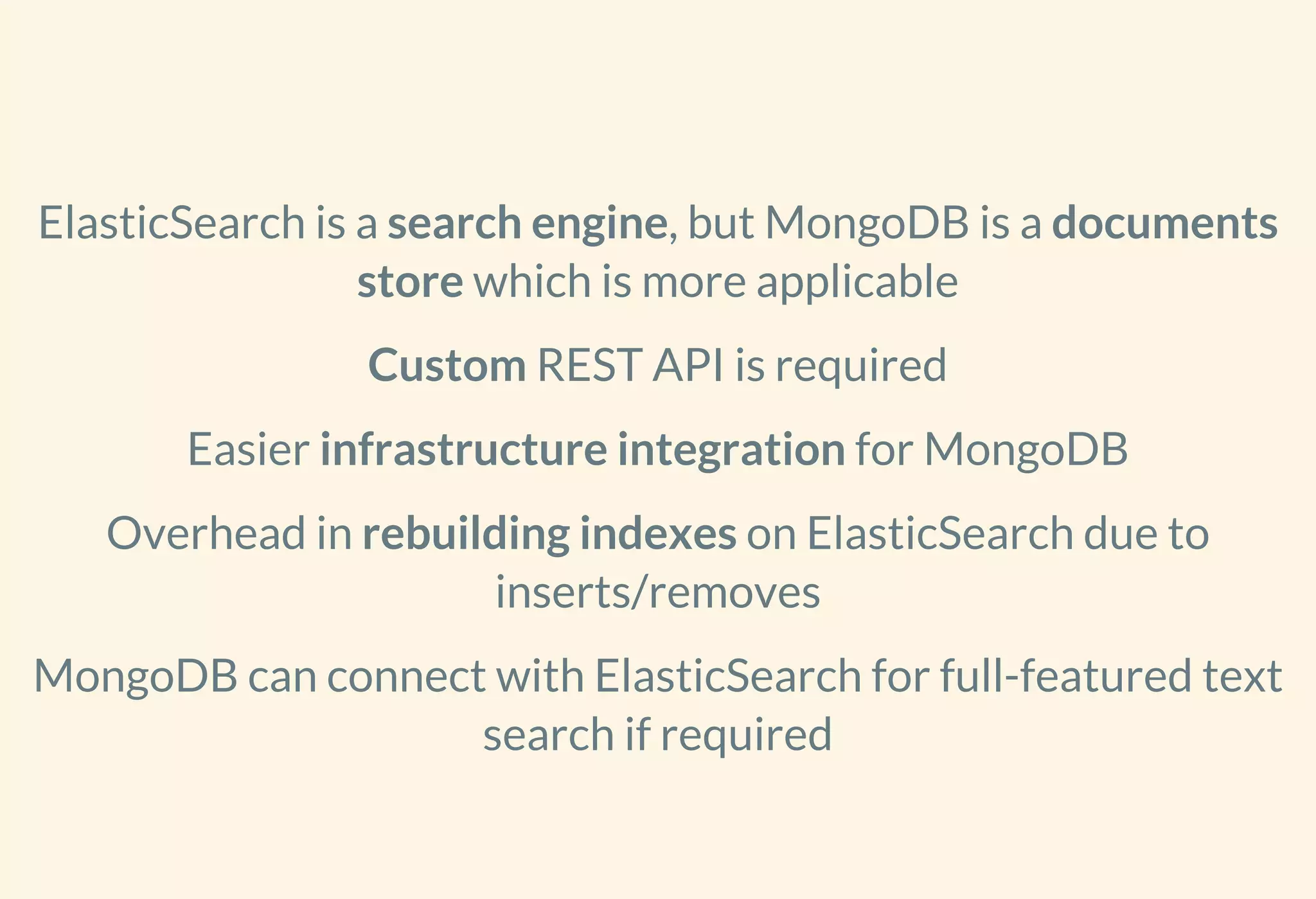 ElasticSearch is a search engine, but MongoDB is a documents
store which is more applicable
Custom REST API is required
Easier infrastructure integration for MongoDB
Overhead in rebuilding indexes on ElasticSearch due to
inserts/removes
MongoDB can connect with ElasticSearch for full-featured text
search if required
 