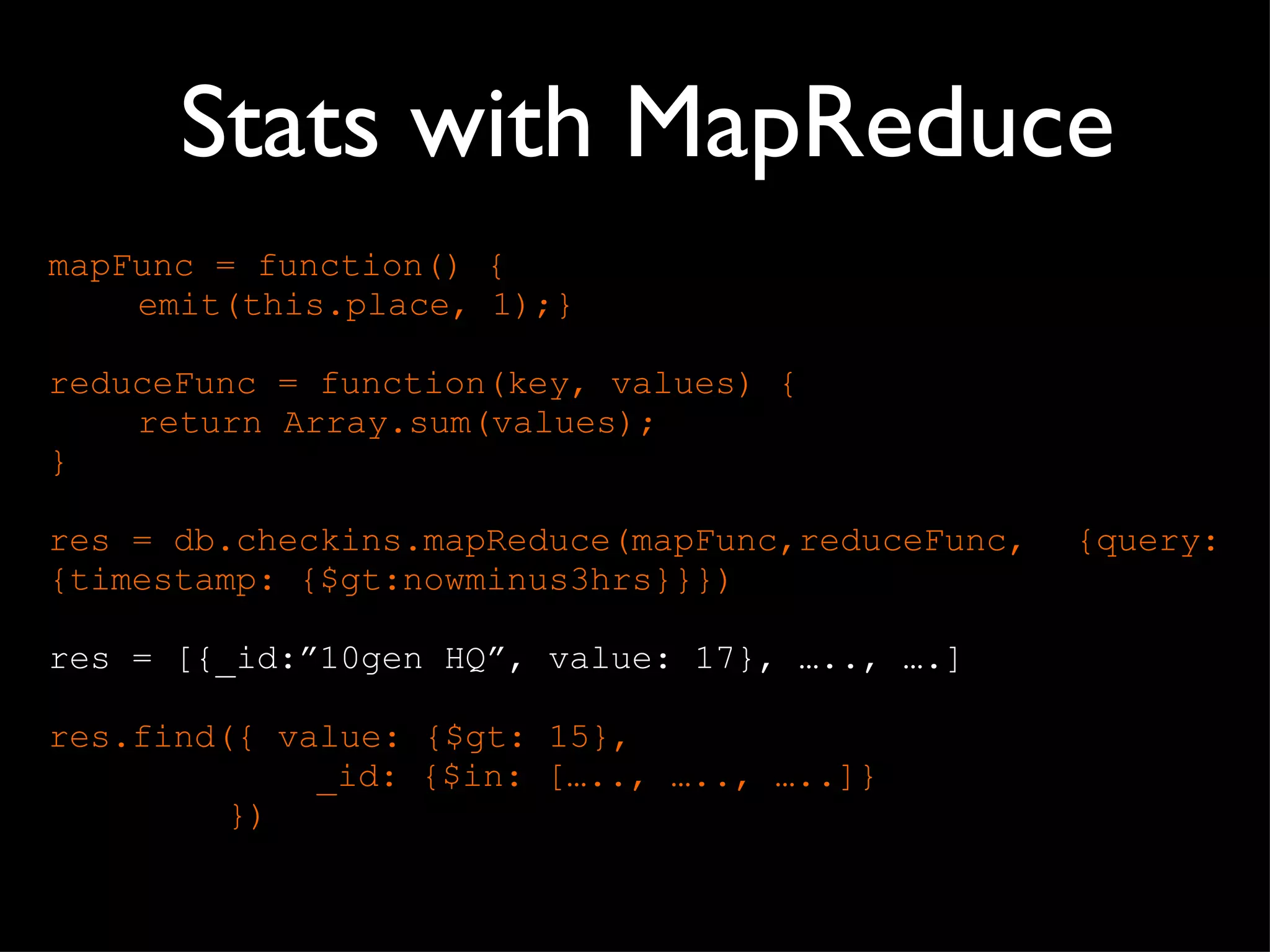 Stats with MapReduce mapFunc = function() { emit(this.place, 1);} reduceFunc = function(key, values) { return Array.sum(values); } res = db.checkins.mapReduce(mapFunc,reduceFunc,  {query: {timestamp: {$gt:nowminus3hrs}}}) res = [{_id:”10gen HQ”, value: 17}, ….., ….] res.find({ value: {$gt: 15}, _id: {$in: [….., ….., …..]} }) 