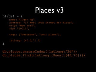 Places v3 place1 = { name: &quot;10gen HQ”, address: &quot;17 West 18th Street 8th Floor”, city: &quot;New York”, zip: &quot;10011”, tags: [“business”, “cool place”], latlong: [40.0,72.0] } db.places.ensureIndex({latlong:”2d”}) db.places.find({latlong:{$near:[40,70]}}) 