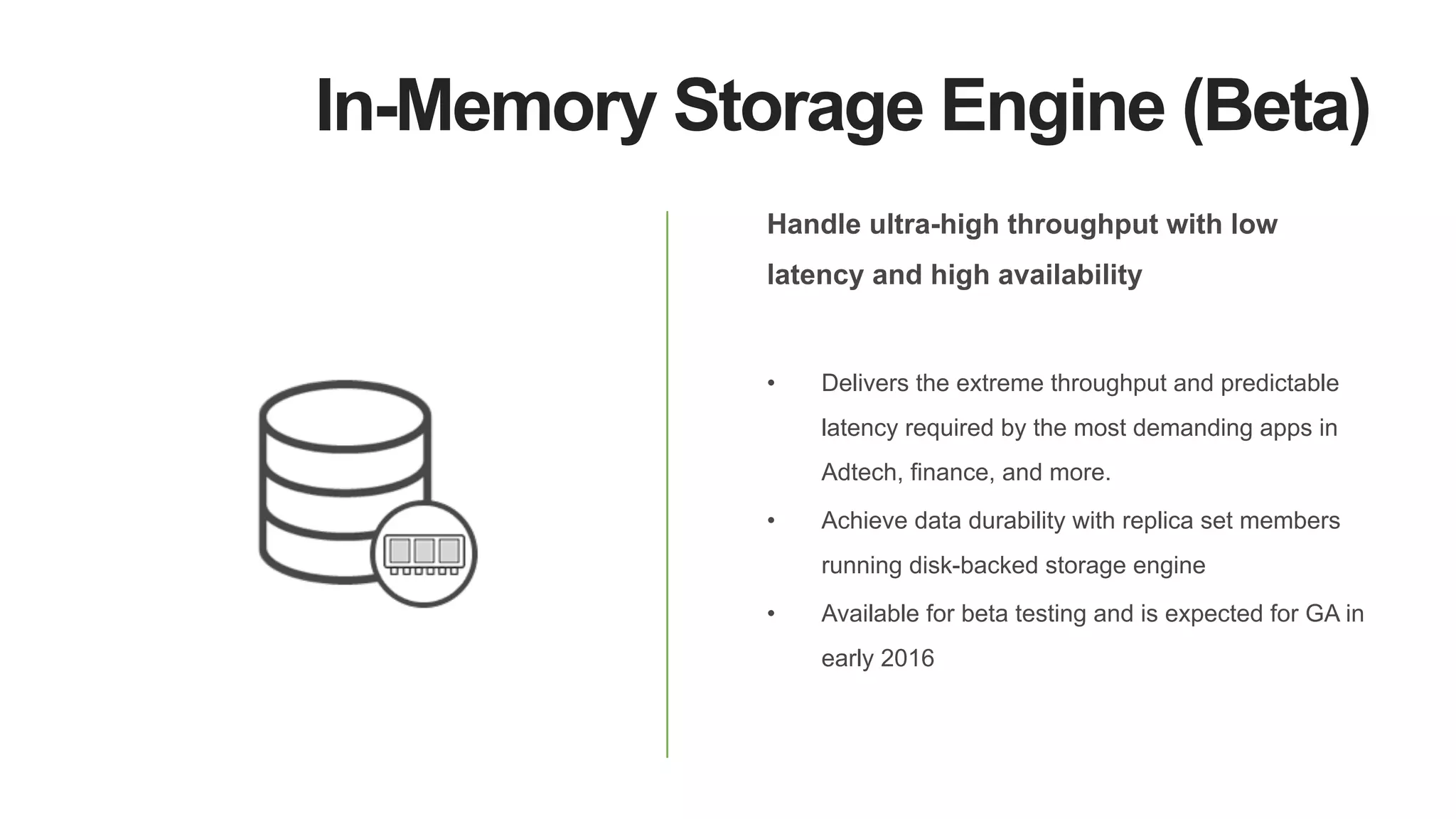 In-Memory Storage Engine (Beta)
Handle ultra-high throughput with low
latency and high availability
•  Delivers the extreme throughput and predictable
latency required by the most demanding apps in
Adtech, finance, and more.
•  Achieve data durability with replica set members
running disk-backed storage engine
•  Available for beta testing and is expected for GA in
early 2016
 