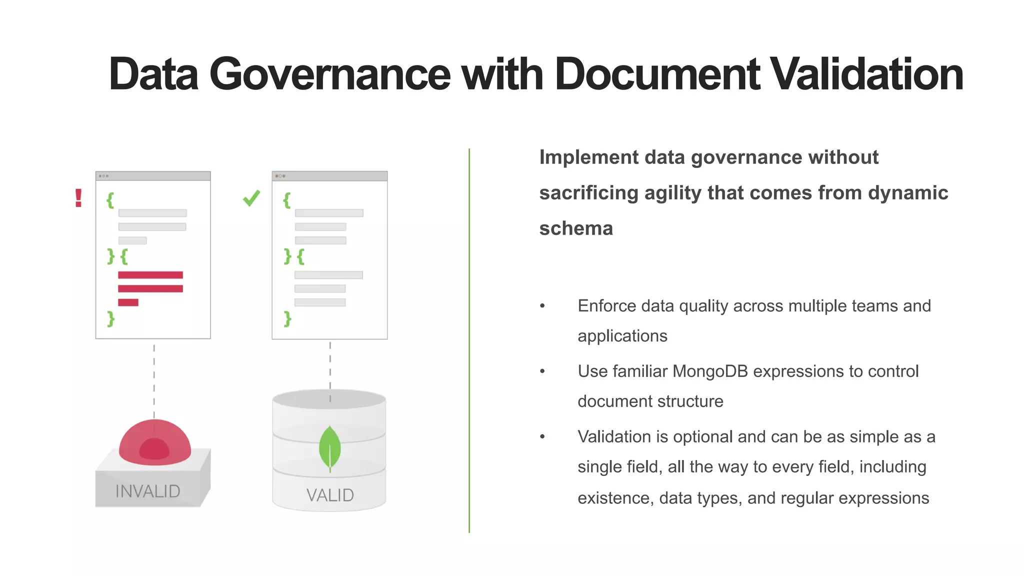 Data Governance with Document Validation
Implement data governance without
sacrificing agility that comes from dynamic
schema
•  Enforce data quality across multiple teams and
applications
•  Use familiar MongoDB expressions to control
document structure
•  Validation is optional and can be as simple as a
single field, all the way to every field, including
existence, data types, and regular expressions
 