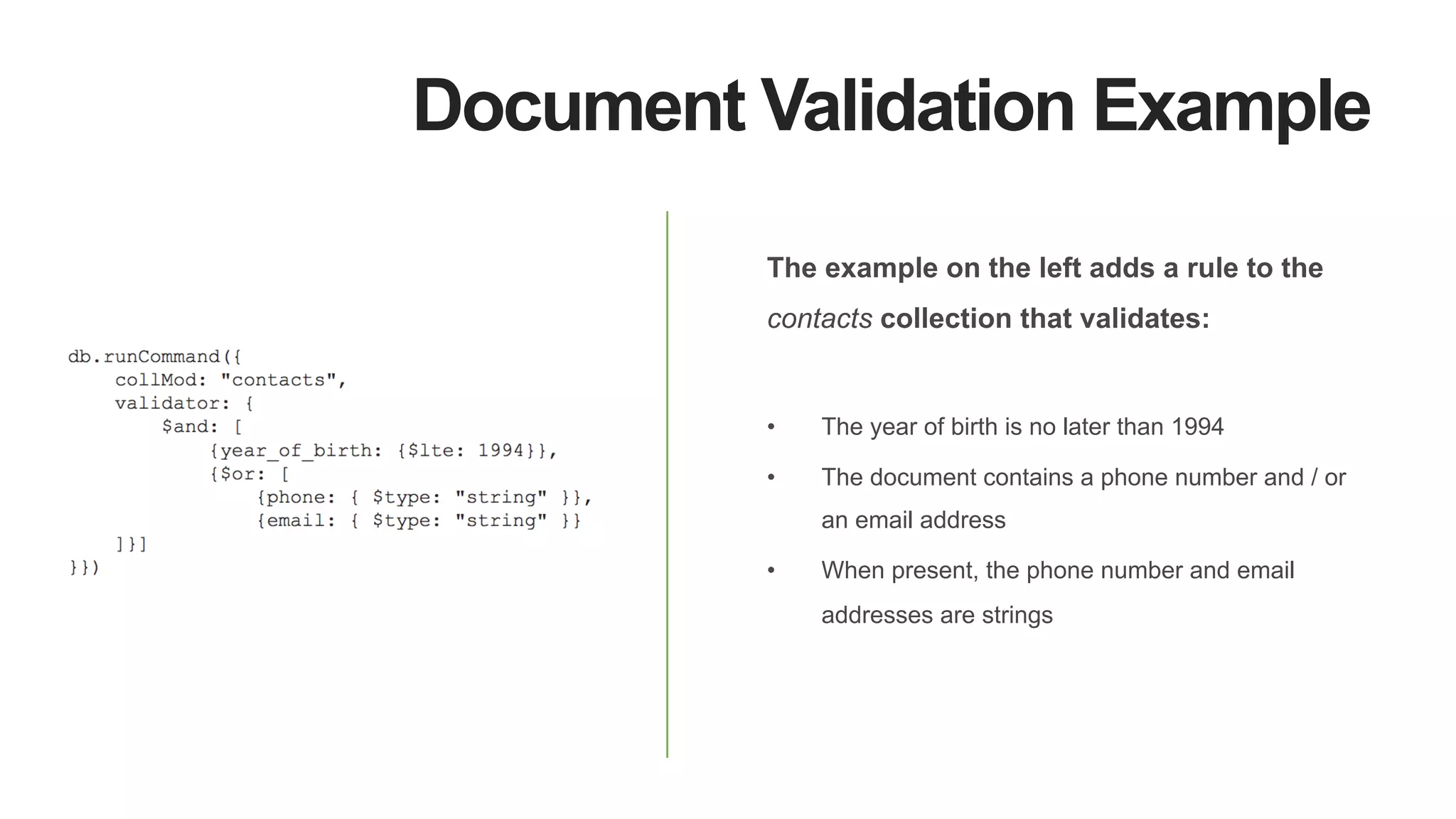 Document Validation Example
The example on the left adds a rule to the
contacts collection that validates:
•  The year of birth is no later than 1994
•  The document contains a phone number and / or
an email address
•  When present, the phone number and email
addresses are strings
 