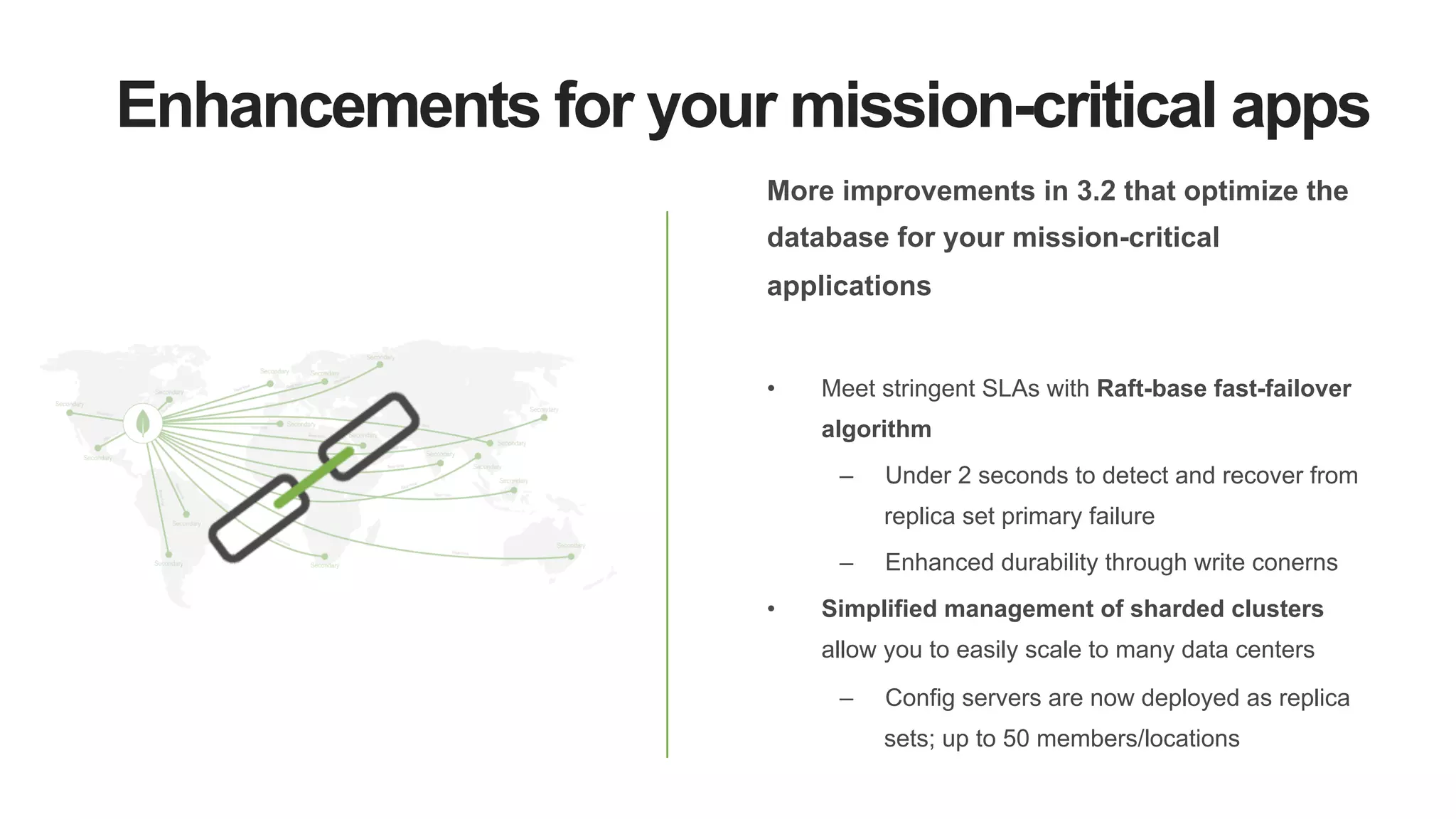 Enhancements for your mission-critical apps
More improvements in 3.2 that optimize the
database for your mission-critical
applications
•  Meet stringent SLAs with Raft-base fast-failover
algorithm
–  Under 2 seconds to detect and recover from
replica set primary failure
–  Enhanced durability through write conerns
•  Simplified management of sharded clusters
allow you to easily scale to many data centers
–  Config servers are now deployed as replica
sets; up to 50 members/locations
 