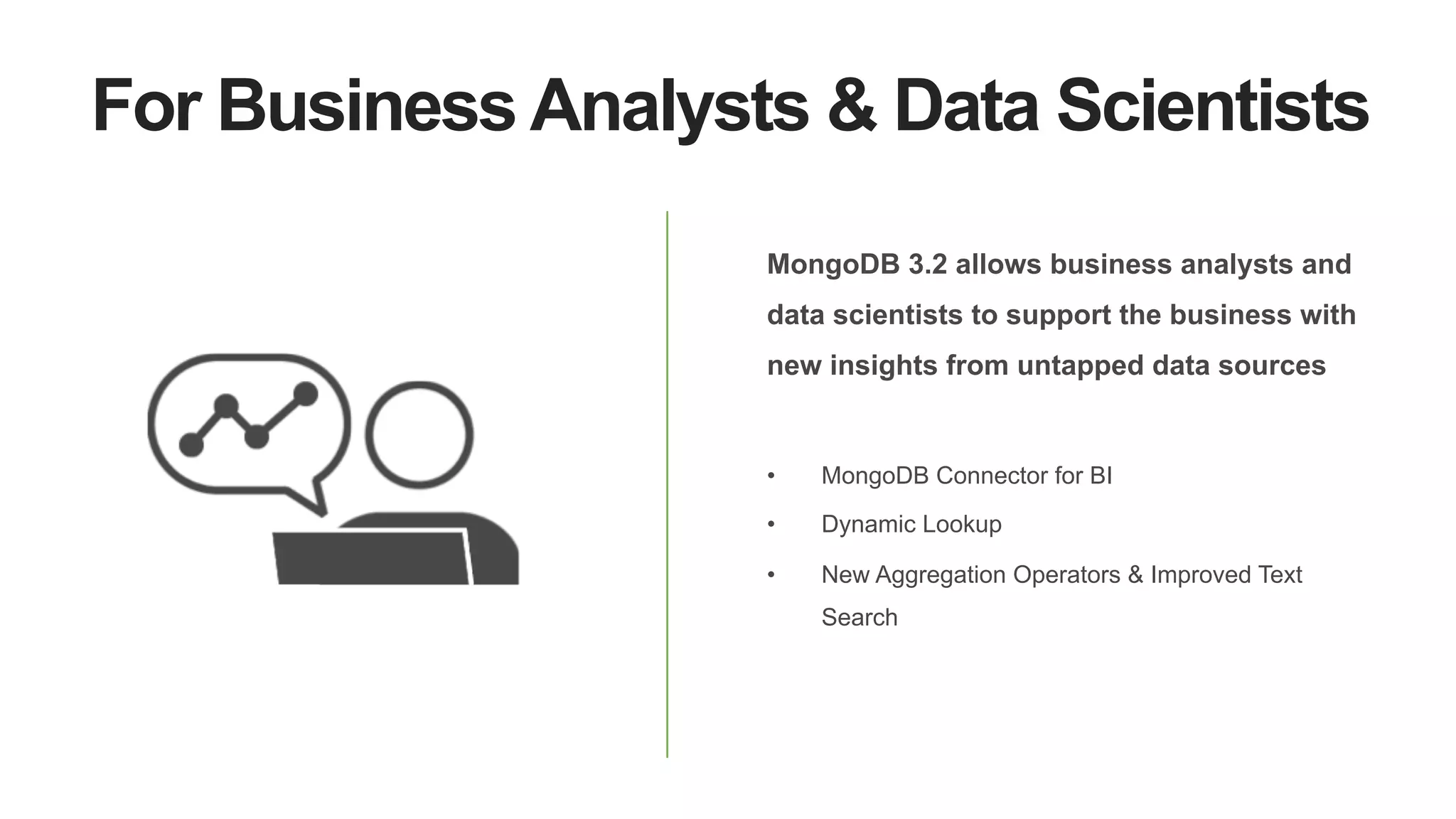 For Business Analysts & Data Scientists
MongoDB 3.2 allows business analysts and
data scientists to support the business with
new insights from untapped data sources
•  MongoDB Connector for BI
•  Dynamic Lookup
•  New Aggregation Operators & Improved Text
Search
 