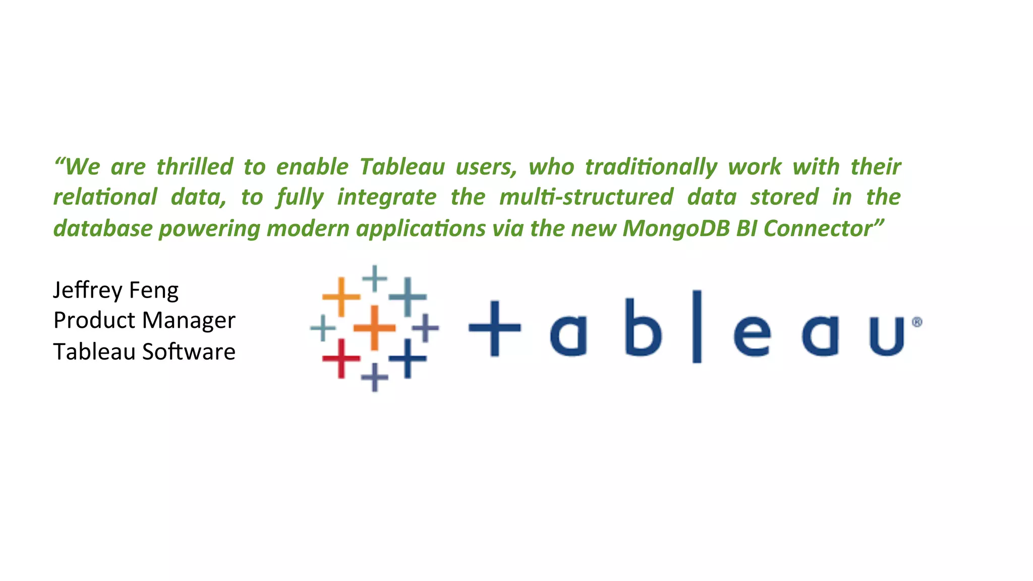 “We	
   are	
   thrilled	
   to	
   enable	
   Tableau	
   users,	
   who	
   tradi(onally	
   work	
   with	
   their	
  
rela(onal	
   data,	
   to	
   fully	
   integrate	
   the	
   mul(-­‐structured	
   data	
   stored	
   in	
   the	
  
database	
  powering	
  modern	
  applica(ons	
  via	
  the	
  new	
  MongoDB	
  BI	
  Connector”	
  
	
  
Jeﬀrey	
  Feng	
  
Product	
  Manager	
  
Tableau	
  So[ware	
  
	
  
 