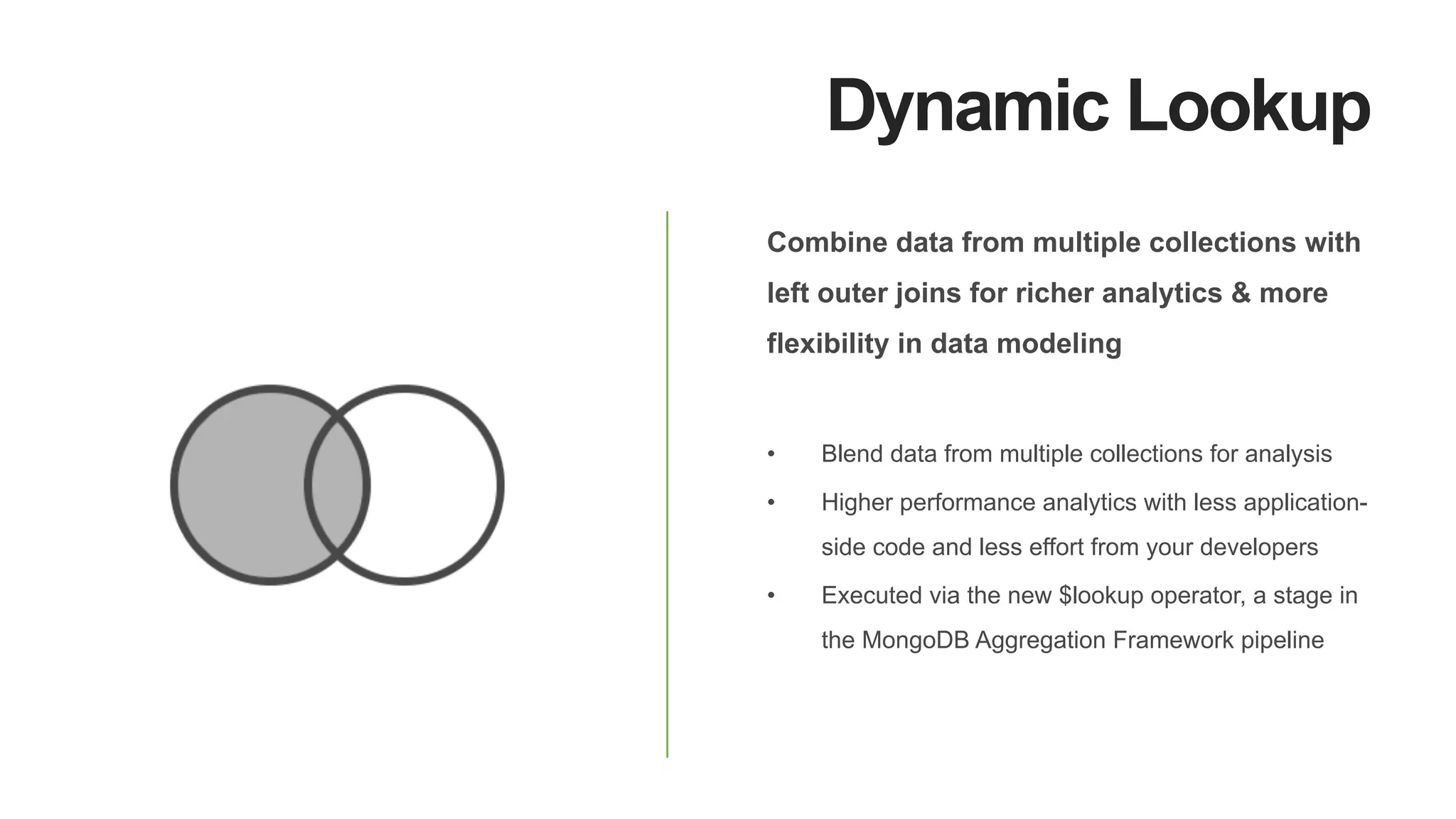 Dynamic Lookup
Combine data from multiple collections with
left outer joins for richer analytics & more
flexibility in data modeling
•  Blend data from multiple collections for analysis
•  Higher performance analytics with less application-
side code and less effort from your developers
•  Executed via the new $lookup operator, a stage in
the MongoDB Aggregation Framework pipeline
 