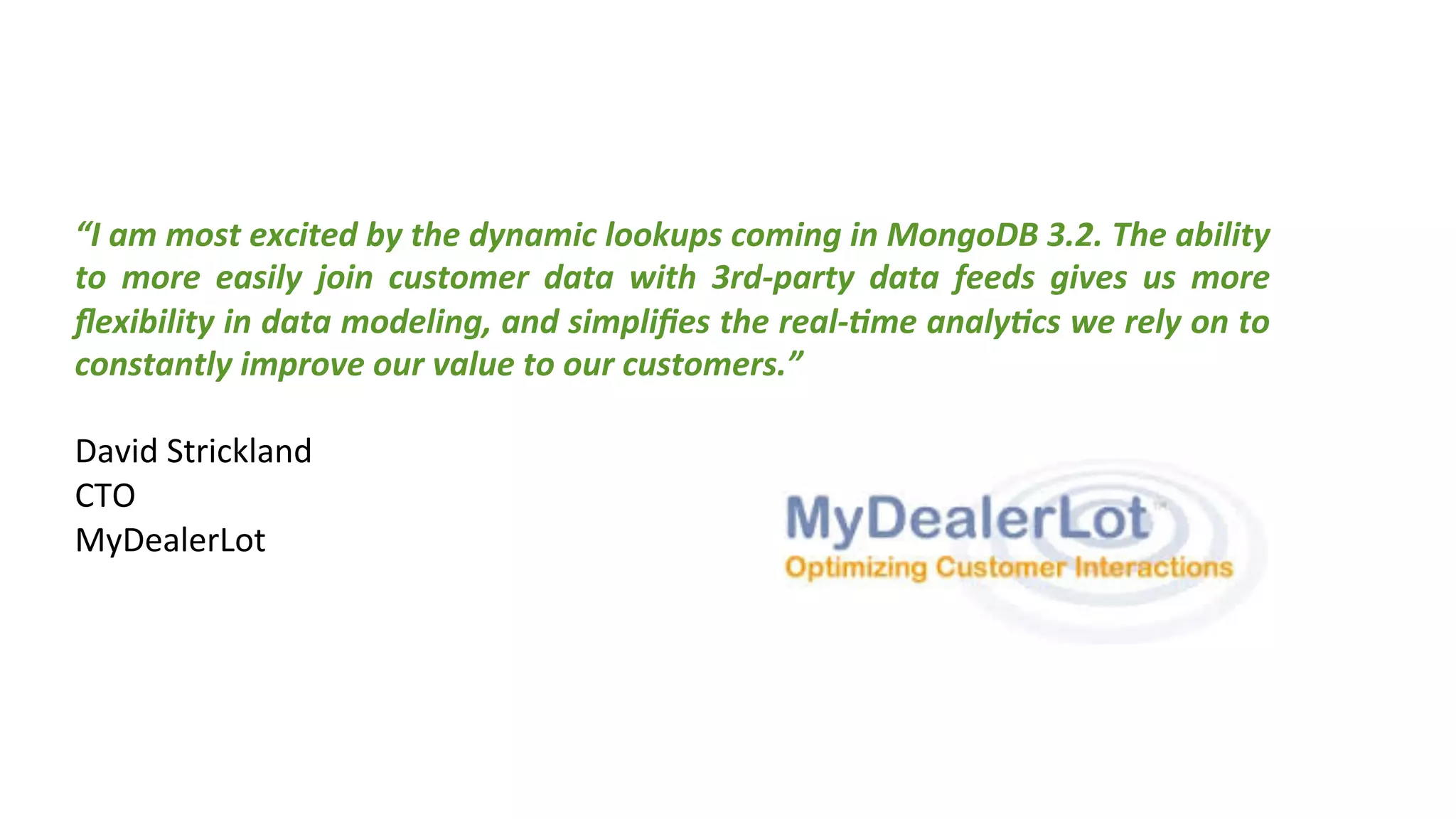 “I	
  am	
  most	
  excited	
  by	
  the	
  dynamic	
  lookups	
  coming	
  in	
  MongoDB	
  3.2.	
  The	
  ability	
  
to	
   more	
   easily	
   join	
   customer	
   data	
   with	
   3rd-­‐party	
   data	
   feeds	
   gives	
   us	
   more	
  
ﬂexibility	
  in	
  data	
  modeling,	
  and	
  simpliﬁes	
  the	
  real-­‐(me	
  analy(cs	
  we	
  rely	
  on	
  to	
  
constantly	
  improve	
  our	
  value	
  to	
  our	
  customers.”	
  	
  
	
  
David	
  Strickland	
  
CTO	
  
MyDealerLot	
  
 