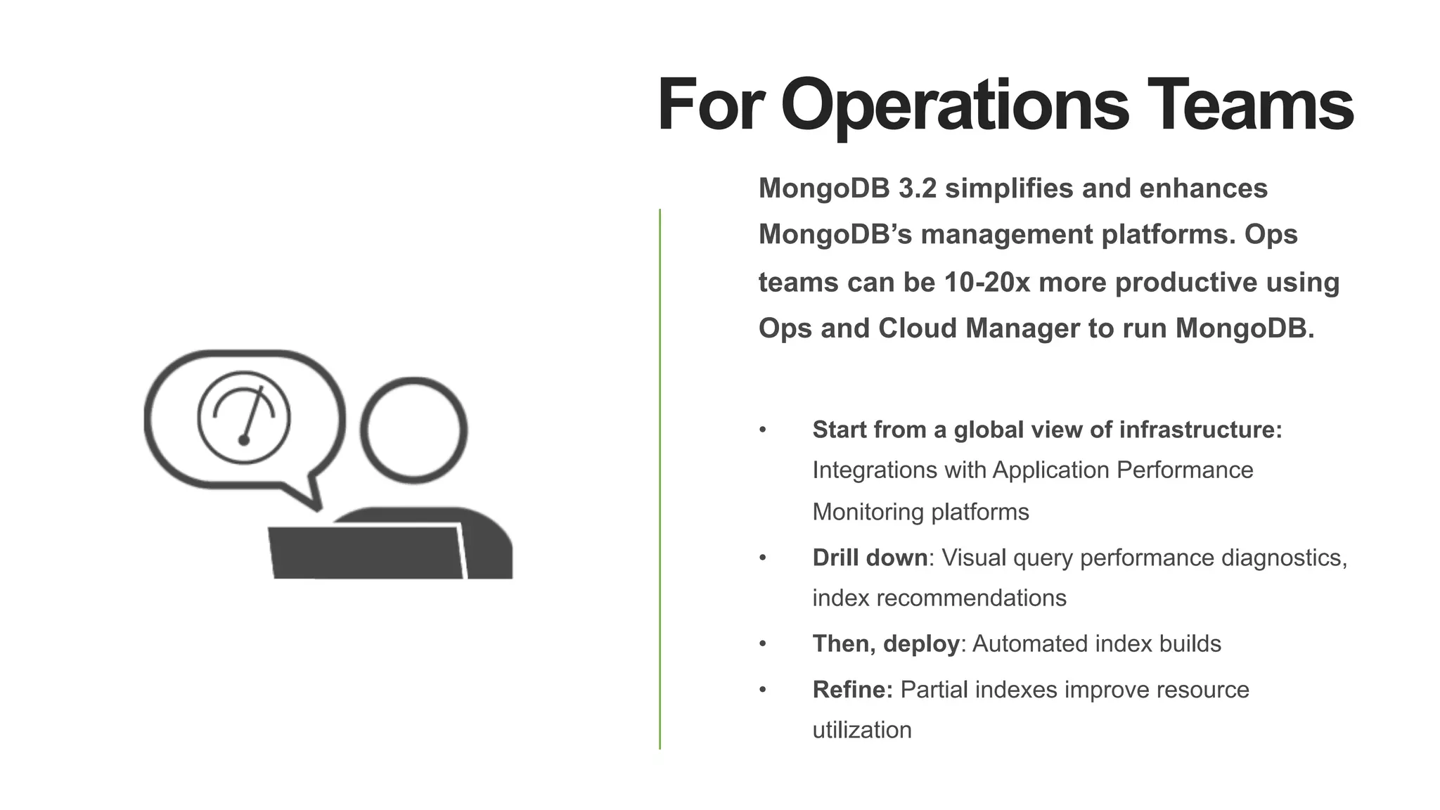 For Operations Teams
MongoDB 3.2 simplifies and enhances
MongoDB’s management platforms. Ops
teams can be 10-20x more productive using
Ops and Cloud Manager to run MongoDB.
•  Start from a global view of infrastructure:
Integrations with Application Performance
Monitoring platforms
•  Drill down: Visual query performance diagnostics,
index recommendations
•  Then, deploy: Automated index builds
•  Refine: Partial indexes improve resource
utilization
 